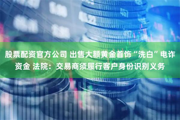 股票配资官方公司 出售大额黄金首饰“洗白”电诈资金 法院：交易商须履行客户身份识别义务