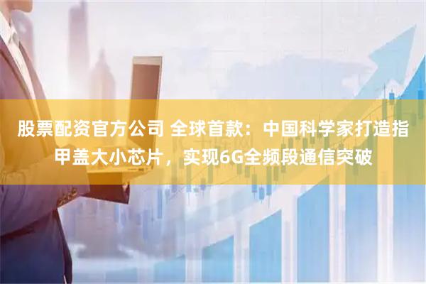 股票配资官方公司 全球首款：中国科学家打造指甲盖大小芯片，实现6G全频段通信突破