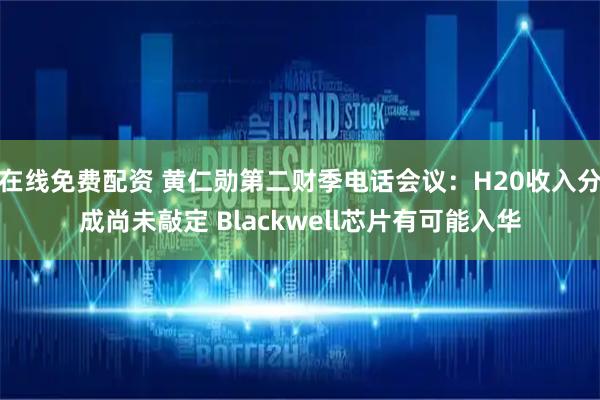 在线免费配资 黄仁勋第二财季电话会议：H20收入分成尚未敲定 Blackwell芯片有可能入华