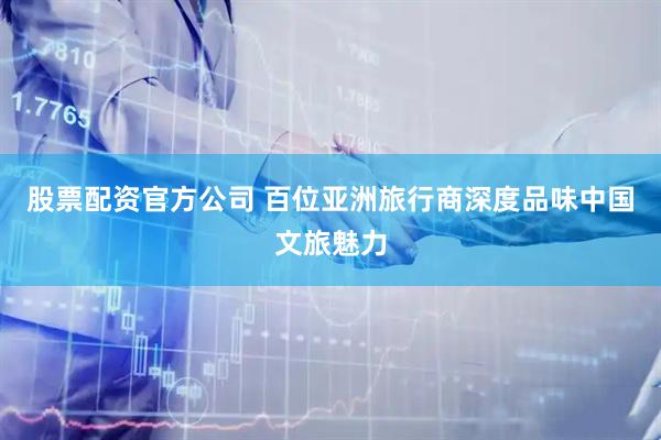 股票配资官方公司 百位亚洲旅行商深度品味中国文旅魅力