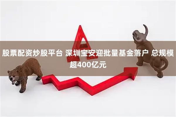股票配资炒股平台 深圳宝安迎批量基金落户 总规模超400亿元