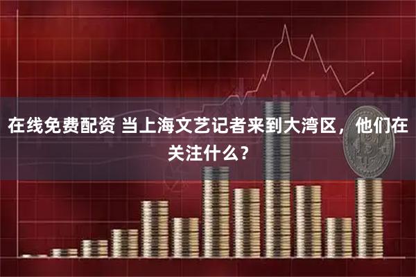 在线免费配资 当上海文艺记者来到大湾区，他们在关注什么？