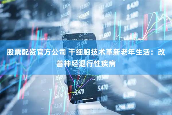 股票配资官方公司 干细胞技术革新老年生活：改善神经退行性疾病