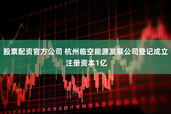股票配资官方公司 杭州临空能源发展公司登记成立 注册资本1亿
