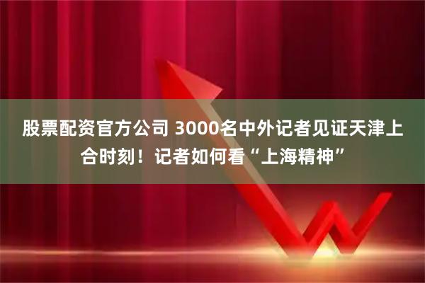 股票配资官方公司 3000名中外记者见证天津上合时刻！记者如何看“上海精神”