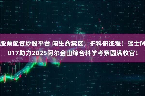 股票配资炒股平台 闯生命禁区，护科研征程！猛士M817助力2025阿尔金山综合科学考察圆满收官！