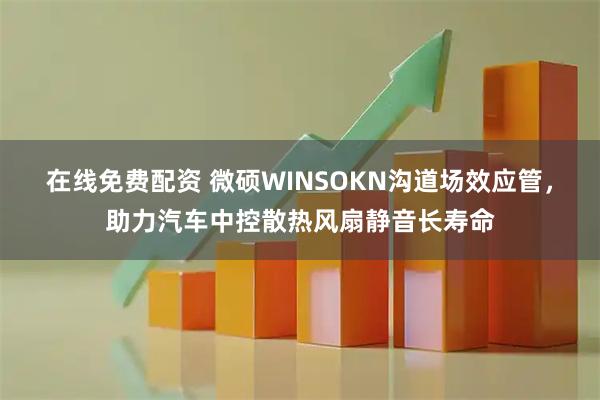 在线免费配资 微硕WINSOKN沟道场效应管，助力汽车中控散热风扇静音长寿命