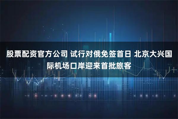 股票配资官方公司 试行对俄免签首日 北京大兴国际机场口岸迎来首批旅客
