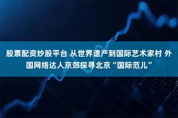 股票配资炒股平台 从世界遗产到国际艺术家村 外国网络达人京郊探寻北京“国际范儿”