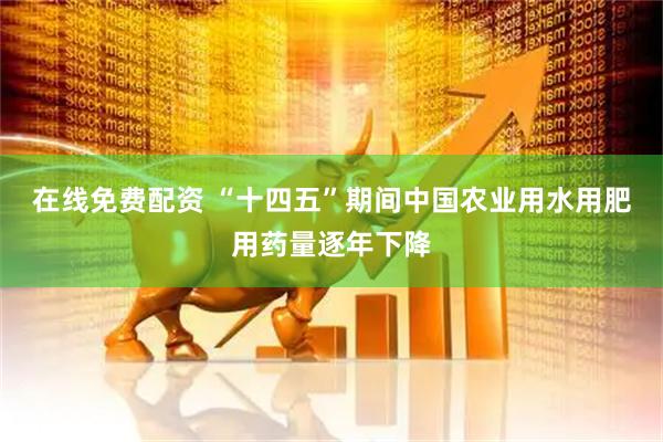 在线免费配资 “十四五”期间中国农业用水用肥用药量逐年下降