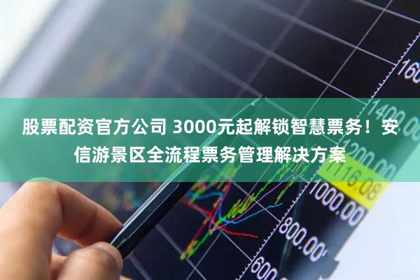 股票配资官方公司 3000元起解锁智慧票务！安信游景区全流程票务管理解决方案