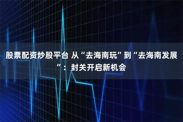 股票配资炒股平台 从“去海南玩”到“去海南发展”：封关开启新机会