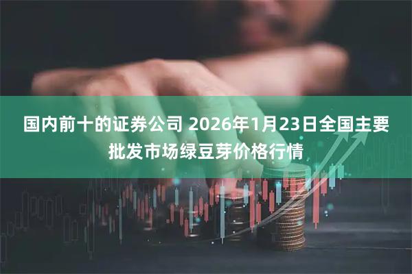 国内前十的证券公司 2026年1月23日全国主要批发市场绿豆芽价格行情