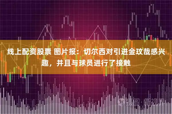 线上配资股票 图片报：切尔西对引进金玟哉感兴趣，并且与球员进行了接触