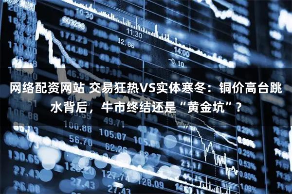 网络配资网站 交易狂热VS实体寒冬：铜价高台跳水背后，牛市终结还是“黄金坑”？