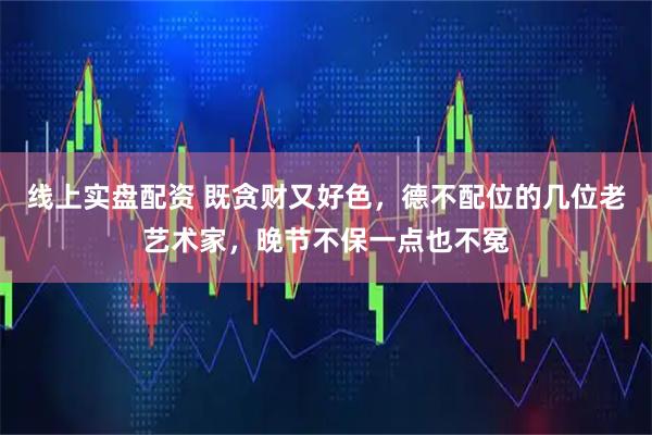 线上实盘配资 既贪财又好色，德不配位的几位老艺术家，晚节不保一点也不冤