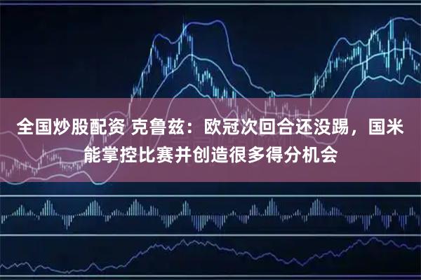 全国炒股配资 克鲁兹：欧冠次回合还没踢，国米能掌控比赛并创造很多得分机会