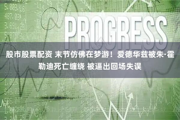 股市股票配资 末节仿佛在梦游！爱德华兹被朱·霍勒迪死亡缠绕 被逼出回场失误
