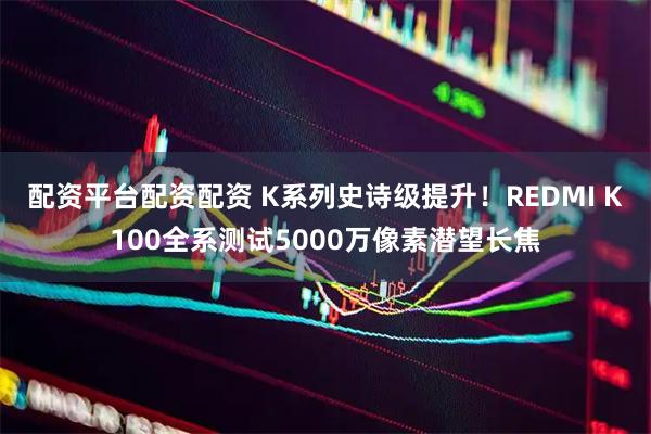 配资平台配资配资 K系列史诗级提升！REDMI K100全系测试5000万像素潜望长焦