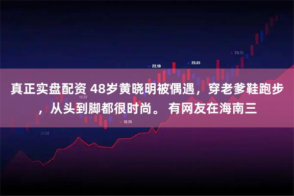 真正实盘配资 48岁黄晓明被偶遇，穿老爹鞋跑步，从头到脚都很时尚。 有网友在海南三