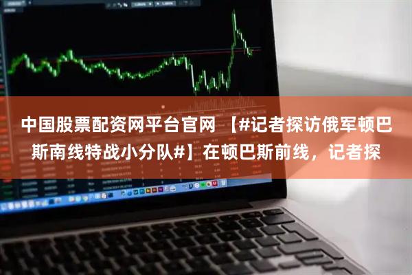 中国股票配资网平台官网 【#记者探访俄军顿巴斯南线特战小分队#】在顿巴斯前线，记者探