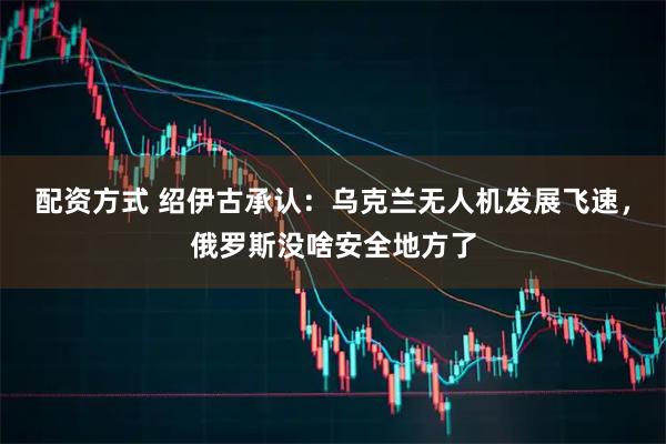 配资方式 绍伊古承认：乌克兰无人机发展飞速，俄罗斯没啥安全地方了