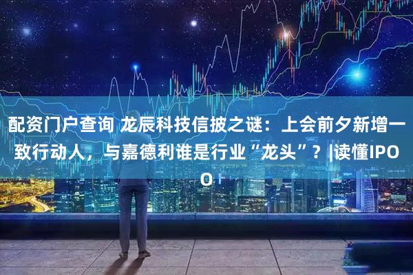 配资门户查询 龙辰科技信披之谜：上会前夕新增一致行动人，与嘉德利谁是行业“龙头”？|读懂IPO