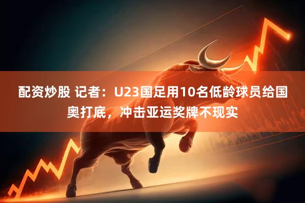 配资炒股 记者：U23国足用10名低龄球员给国奥打底，冲击亚运奖牌不现实