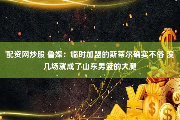 配资网炒股 鲁媒：临时加盟的斯蒂尔确实不俗 没几场就成了山东男篮的大腿